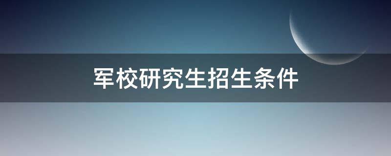军校研究生招生条件 军校研究生报考条件