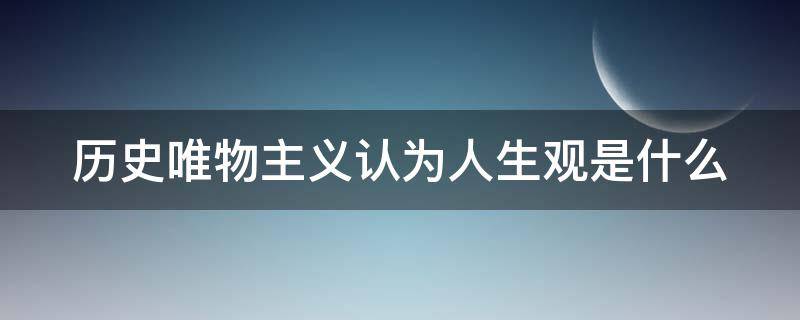 历史唯物主义认为人生观是什么 历史唯物主义认为人生观是什么样的