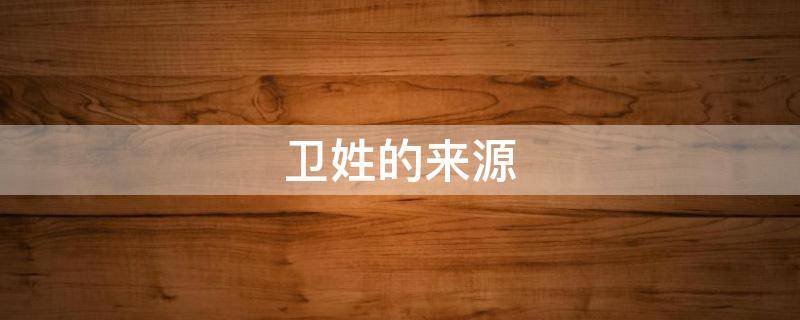 卫姓的来源（卫姓的来源历史名人和现状）