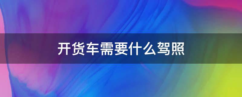 开货车需要什么驾照 开货车需要什么驾照和证件