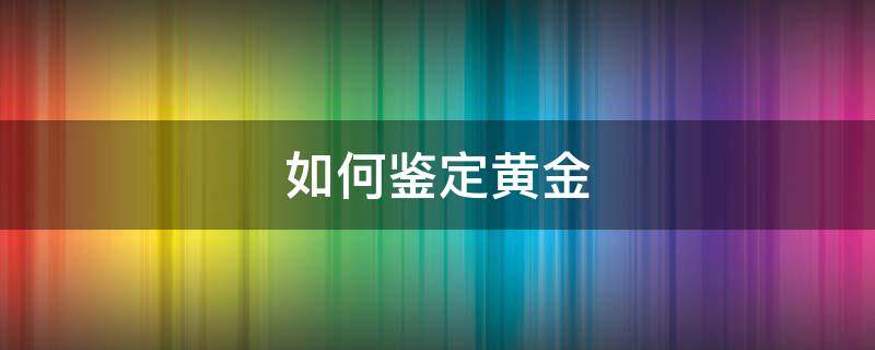 如何鉴定黄金（如何鉴定黄金戒指的真假）