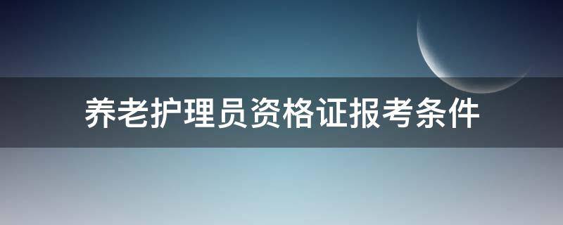 养老护理员资格证报考条件 养老护理员资格证报考条件咨询