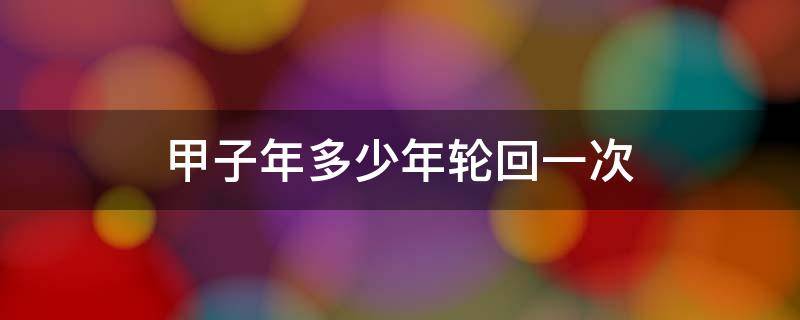 甲子年多少年轮回一次（多少年轮回一次庚子年）