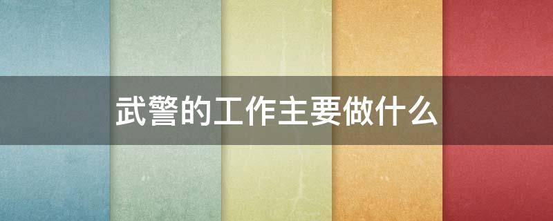 武警的工作主要做什么 武警的工作主要做什么事情