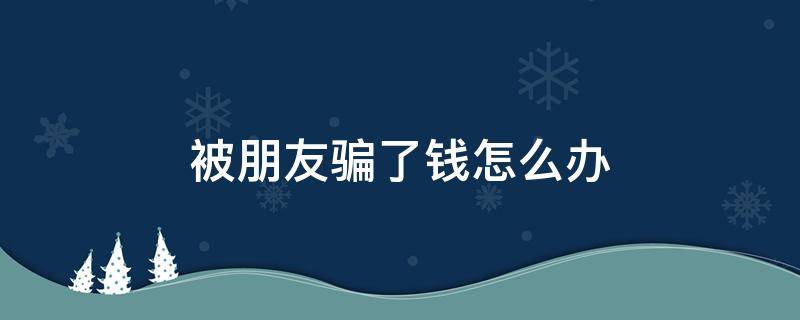 被朋友骗了钱怎么办（被朋友骗了钱怎么办有转账记录）