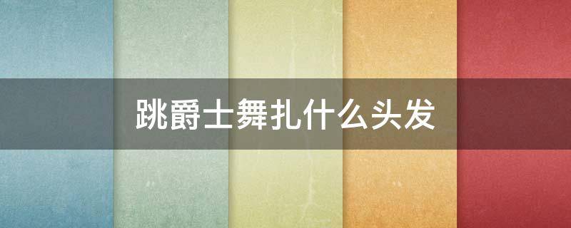 跳爵士舞扎什么头发（跳爵士舞扎什么头发牢一些）