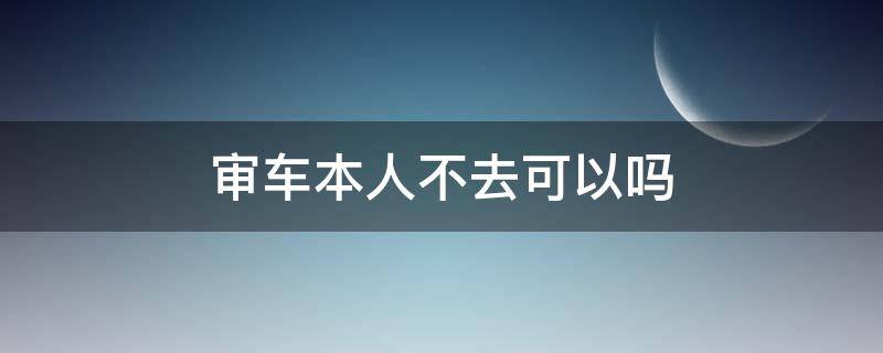审车本人不去可以吗（审车本人不去可以吗怎么办）