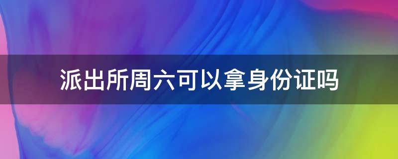 派出所周六可以拿身份证吗（派出所周六可以拿身份证吗上班吗）