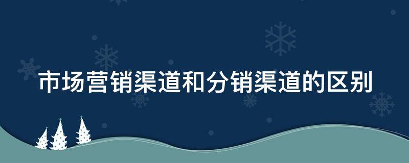市场营销渠道和分销渠道的区别 市场营销与分销渠道有何区别