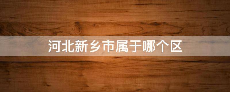 河北新乡市属于哪个区（河北新乡市属于哪个区域）