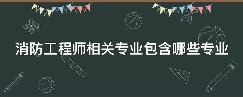 消防工程师相关专业包含哪些专业（消防工程师相关专业包含哪些专业的）