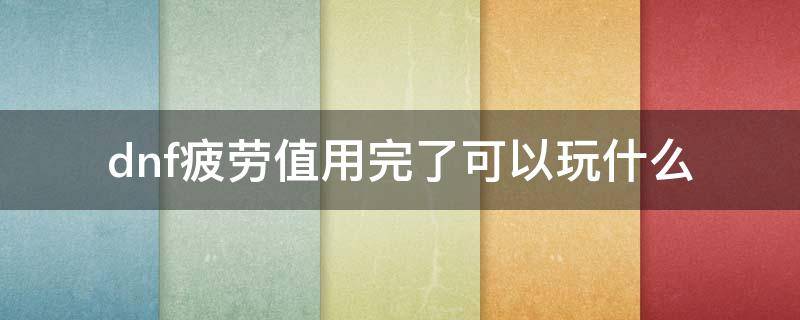 dnf疲劳值用完了可以玩什么 dnf疲劳值用完了可以玩什么2022