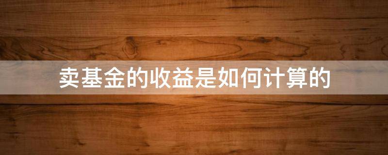 卖基金的收益是如何计算的（卖基金的收益是如何计算的呢）