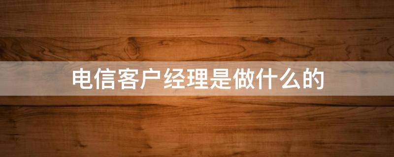 电信客户经理是做什么的（电信客户经理是做什么的呢）