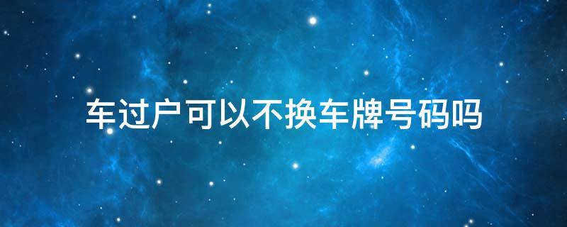 车过户可以不换车牌号码吗 车过户可以不换车牌号码吗