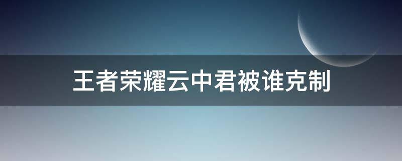 王者荣耀云中君被谁克制 王者荣耀云中君被谁克制了