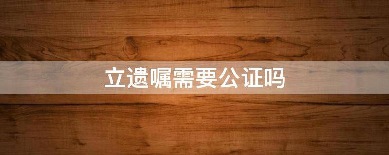 立遗嘱需要公证吗（房子立遗嘱需要公证吗）