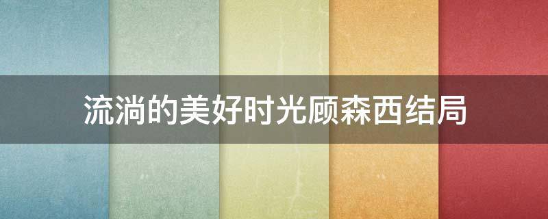 流淌的美好时光顾森西结局（流淌的美好时光顾森西结局是什么）