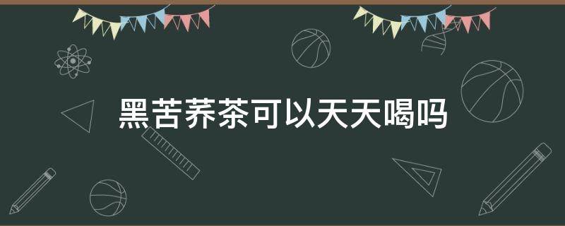 黑苦荞茶可以天天喝吗 黑苦荞茶可以天天喝吗会上火?