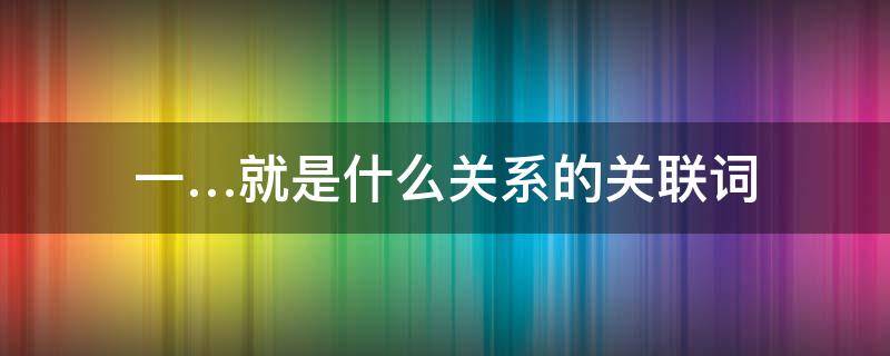 一…就是什么关系的关联词 一…就是什么关系的关联词 新闻