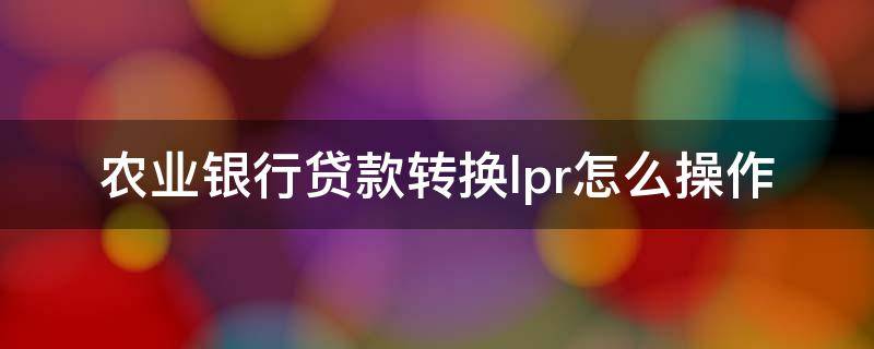 农业银行贷款转换lpr怎么操作（银行贷款怎么转换LPR）