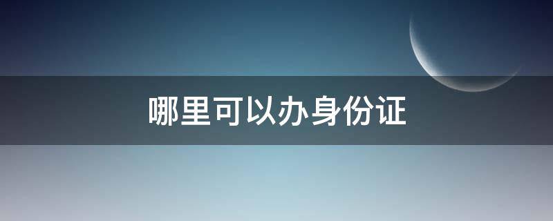 哪里可以办身份证（昆明哪里可以办身份证）