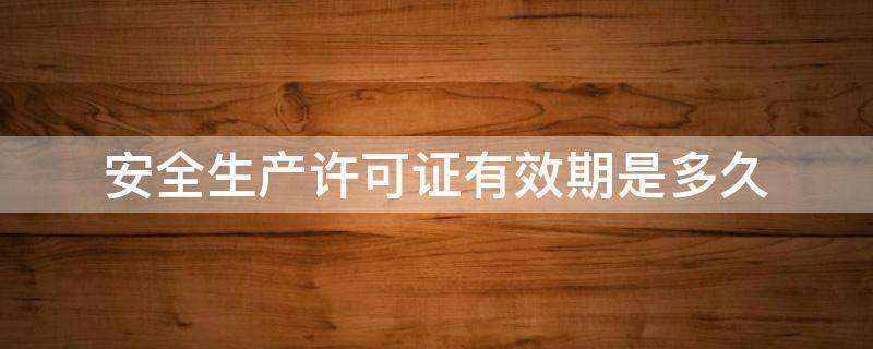 安全生产许可证有效期是多久 安全生产许可证有效期是多长时间