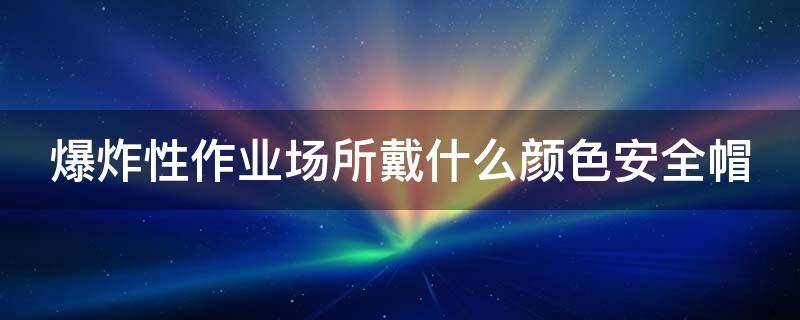 爆炸性作业场所戴什么颜色安全帽（在爆炸作业工作时带什么颜色的安全帽）