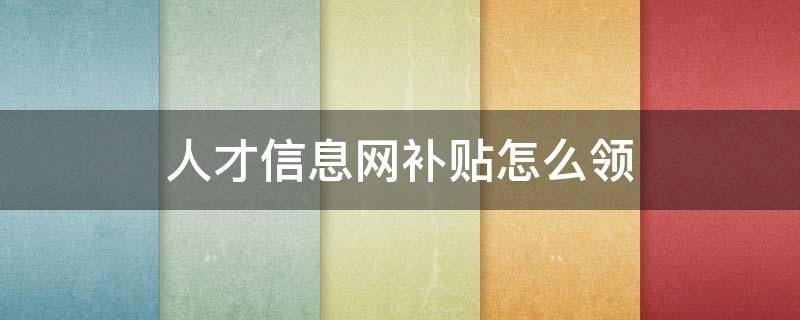 人才信息网补贴怎么领 人才网怎么领取补贴