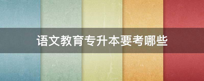 语文教育专升本要考哪些（语文教育专升本要考哪些课程）