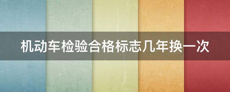 机动车检验合格标志几年换一次（机动车检验合格标志几年换一次在哪里换）
