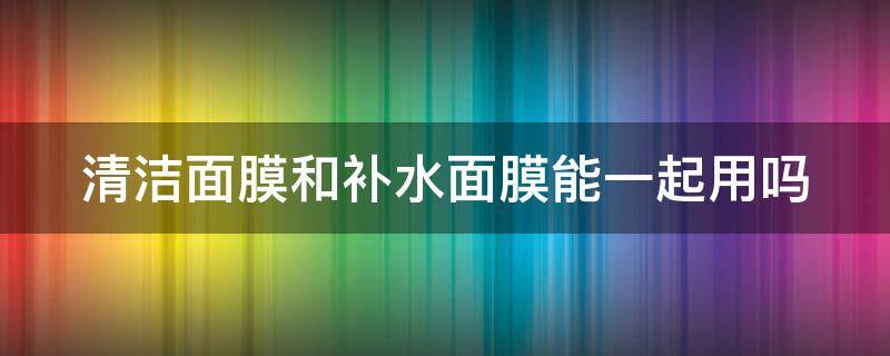 清洁面膜和补水面膜能一起用吗 清洁面膜和补水面膜能一起用吗女生