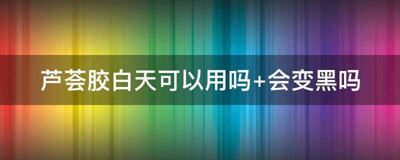 芦荟胶白天可以用吗（芦荟胶白天可以用吗 会吸收紫外线吗）
