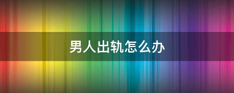 男人出轨怎么办 男人出轨怎么办最好的解决办法
