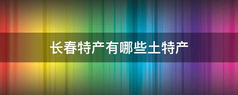 长春特产有哪些土特产（长春特产有哪些土特产小吃）