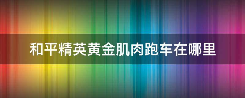 和平精英黄金肌肉跑车在哪里 和平精英黄金肌肉跑车图片