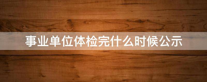 事业单位体检完什么时候公示（事业单位体检后什么时候公示）
