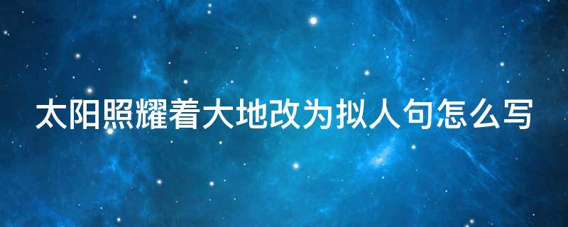太阳照耀着大地改为拟人句怎么写 太阳光照耀着大地改为拟人句