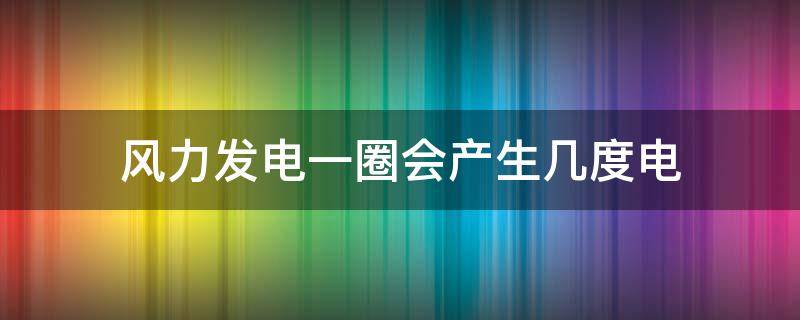 风力发电一圈会产生几度电 风力发电一圈能有多少度电