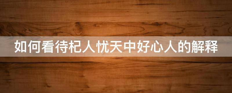 如何看待杞人忧天中好心人的解释（杞人忧天是什么心理）