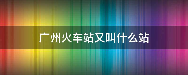 广州火车站又叫什么站（广州的火车站叫什么）