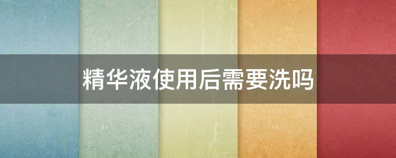 精华液使用后需要洗吗（精华液用完需要洗吗）
