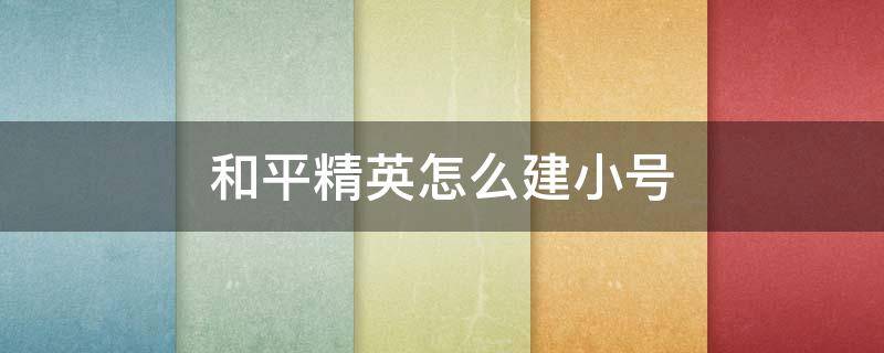和平精英怎么建小号（和平精英怎么建小号不用微信QQ）