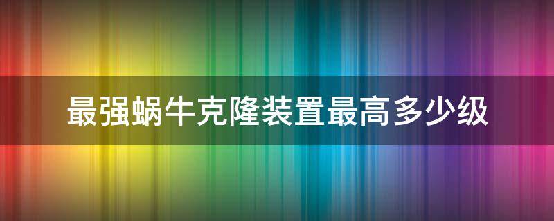 最强蜗牛克隆装置最高多少级（最强蜗牛克隆装置多少满级）