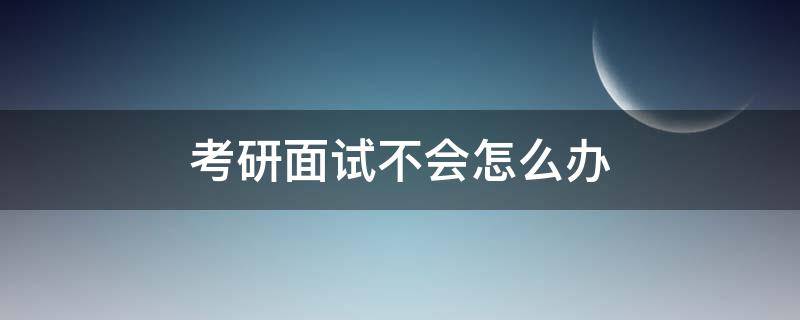 考研面试不会怎么办 考研笔试过了不去面试