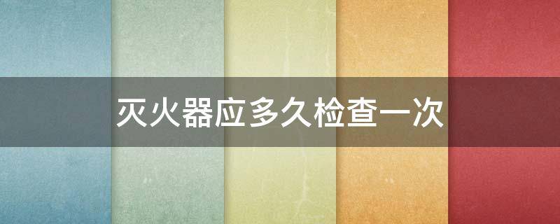 灭火器应多久检查一次（泡沫灭火器应多久检查一次）