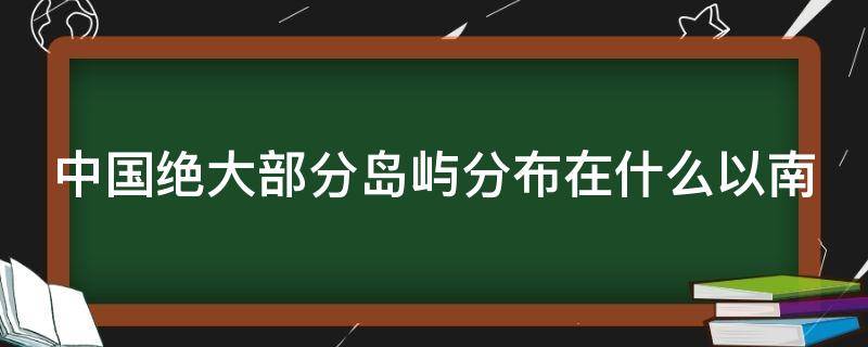 中国绝大部分岛屿分布在什么以南 中国绝大部分岛屿分布在什么以南的地方