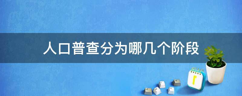人口普查分为哪几个阶段（人口普查分为哪几个阶段的）