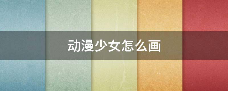 动漫少女怎么画 动漫少女怎么画简单