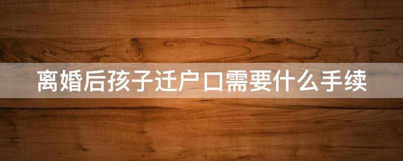 离婚后孩子迁户口需要什么手续（离婚后孩子迁户口需要什么手续吗）